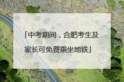 中考期间，合肥考生及家长可免费乘坐地铁