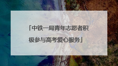 中铁一局青年志愿者积极参与高考爱心服务