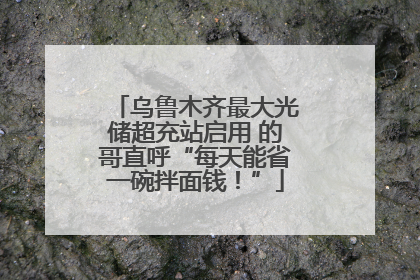 乌鲁木齐最大光储超充站启用 的哥直呼“每天能省一碗拌面钱！”