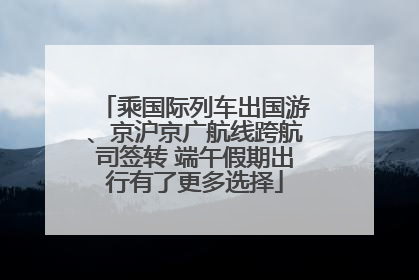 乘国际列车出国游、京沪京广航线跨航司签转 端午假期出行有了更多选择