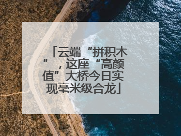 云端“拼积木”，这座“高颜值”大桥今日实现毫米级合龙