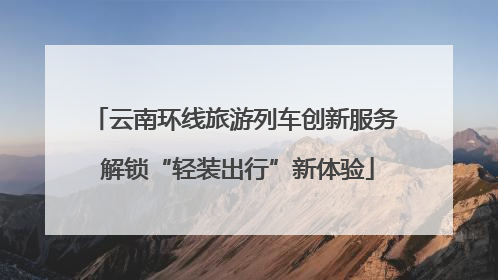 云南环线旅游列车创新服务 解锁“轻装出行”新体验