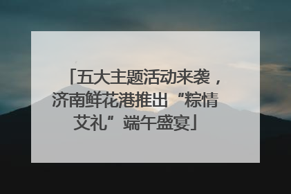 五大主题活动来袭，济南鲜花港推出“粽情艾礼”端午盛宴