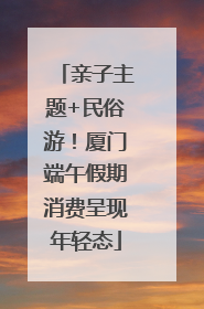 亲子主题+民俗游！厦门端午假期消费呈现年轻态
