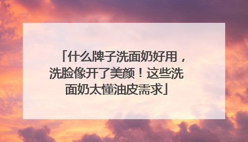什么牌子洗面奶好用，洗脸像开了美颜！这些洗面奶太懂油皮需求