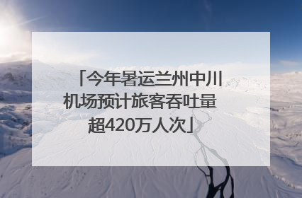 今年暑运兰州中川机场预计旅客吞吐量超420万人次