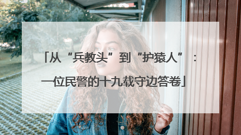 从“兵教头”到“护猿人”：一位民警的十九载守边答卷