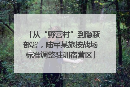 从“野营村”到隐蔽部署，陆军某旅按战场标准调整驻训宿营区