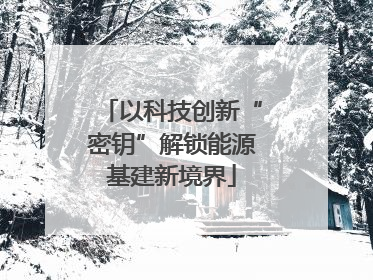 以科技创新“密钥”解锁能源基建新境界