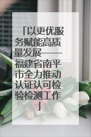 以更优服务赋能高质量发展——福建省南平市全力推动认证认可检验检测工作