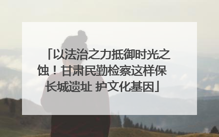 以法治之力抵御时光之蚀！甘肃民勤检察这样保长城遗址 护文化基因