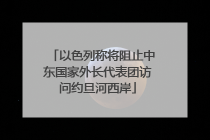 以色列称将阻止中东国家外长代表团访问约旦河西岸