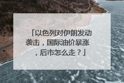 以色列对伊朗发动袭击，国际油价暴涨，后市怎么走？