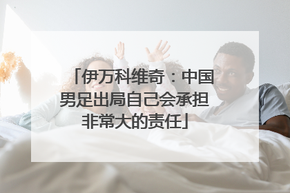 伊万科维奇：中国男足出局自己会承担非常大的责任