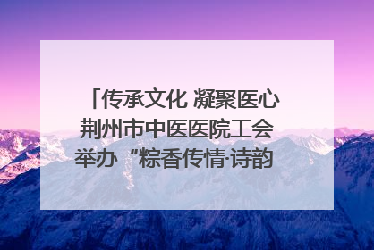 传承文化 凝聚医心 荆州市中医医院工会举办“粽香传情·诗韵端午”系列活动