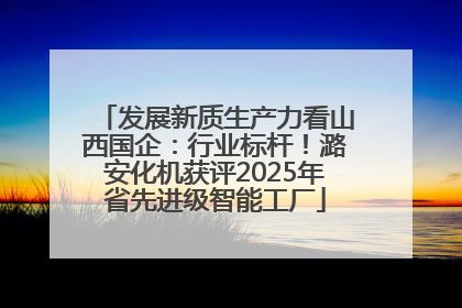 发展新质生产力看山西国企：行业标杆！潞安化机获评2025年省先进级智能工厂