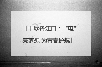 十堰丹江口：“电”亮梦想 为青春护航