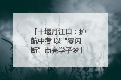 十堰丹江口：护航中考 以“零闪断”点亮学子梦