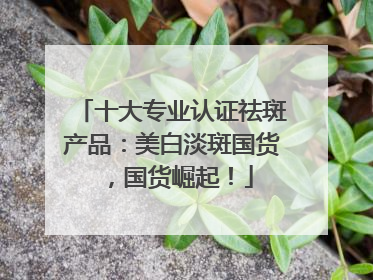 十大专业认证祛斑产品：美白淡斑国货，国货崛起！