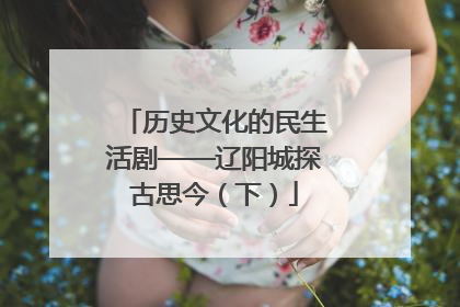 历史文化的民生活剧——辽阳城探古思今（下）