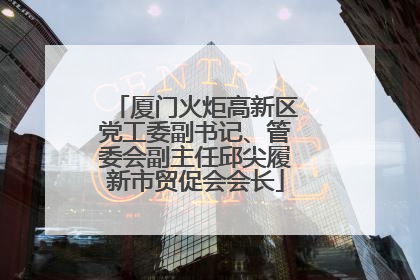 厦门火炬高新区党工委副书记、管委会副主任邱尖履新市贸促会会长