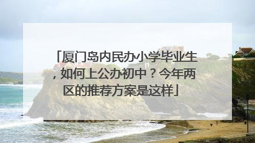 厦门岛内民办小学毕业生，如何上公办初中？今年两区的推荐方案是这样