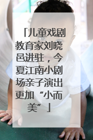 儿童戏剧教育家刘晓邑进驻，今夏江南小剧场亲子演出更加“小而美”