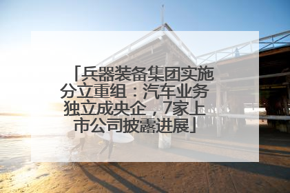 兵器装备集团实施分立重组：汽车业务独立成央企，7家上市公司披露进展