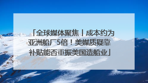 全球媒体聚焦丨成本约为亚洲船厂5倍！美媒质疑靠补贴能否重振美国造船业