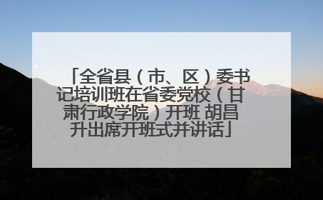 全省县（市、区）委书记培训班在省委党校（甘肃行政学院）开班 胡昌升出席开班式并讲话