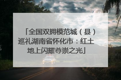 全国双拥模范城（县）巡礼湖南省怀化市：红土地上闪耀尊崇之光
