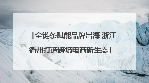全链条赋能品牌出海 浙江衢州打造跨境电商新生态