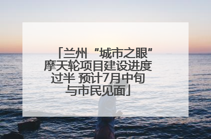 兰州“城市之眼”摩天轮项目建设进度过半 预计7月中旬与市民见面