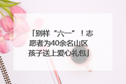 别样“六一”！志愿者为40余名山区孩子送上爱心礼包
