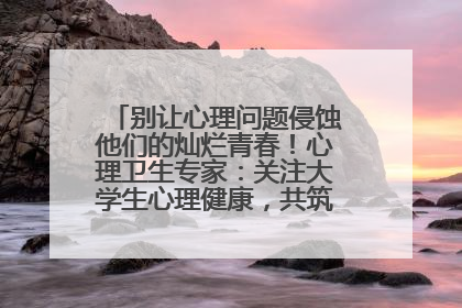 别让心理问题侵蚀他们的灿烂青春！心理卫生专家：关注大学生心理健康，共筑青春心灵防线