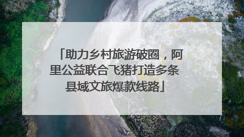 助力乡村旅游破圈，阿里公益联合飞猪打造多条县域文旅爆款线路