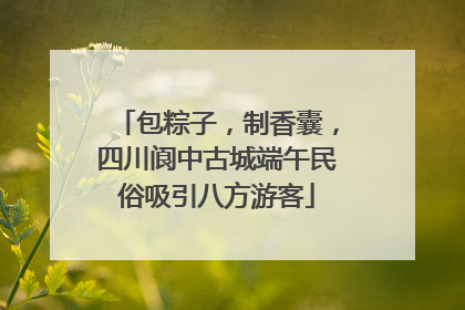 包粽子，制香囊，四川阆中古城端午民俗吸引八方游客