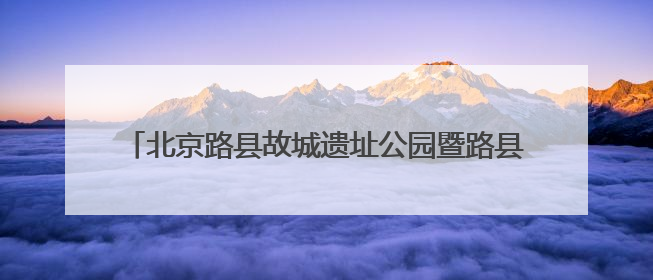 北京路县故城遗址公园暨路县故城遗址博物馆开放试运行