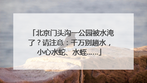北京门头沟一公园被水淹了？请注意：千万别趟水，小心水蛇、水蛭……