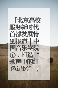 北京高校服务新时代首都发展特别报道｜中国音乐学院①：打造“歌声中的红色记忆”，唱响红色传承新乐章