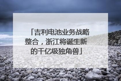 吉利电池业务战略整合，浙江将诞生新的千亿级独角兽