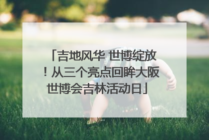 吉地风华 世博绽放！从三个亮点回眸大阪世博会吉林活动日