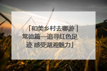 和美乡村去哪游｜常德篇—追寻红色足迹 感受湖湘魅力