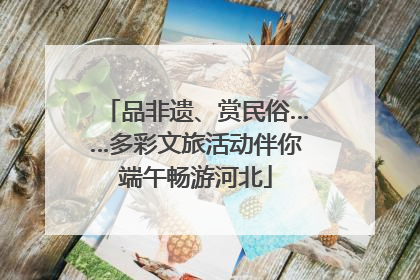 品非遗、赏民俗……多彩文旅活动伴你端午畅游河北
