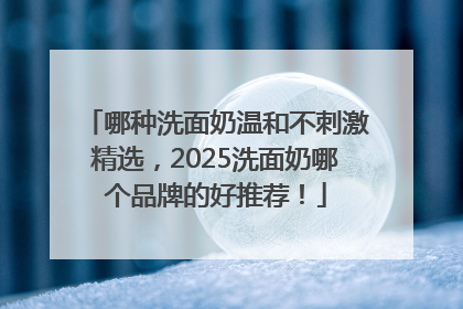哪种洗面奶温和不刺激精选，2025洗面奶哪个品牌的好推荐！