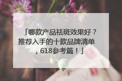 哪款产品祛斑效果好？推荐入手的十款品牌清单，618参考篇！