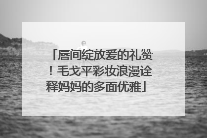 唇间绽放爱的礼赞！毛戈平彩妆浪漫诠释妈妈的多面优雅