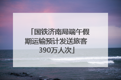 国铁济南局端午假期运输预计发送旅客390万人次