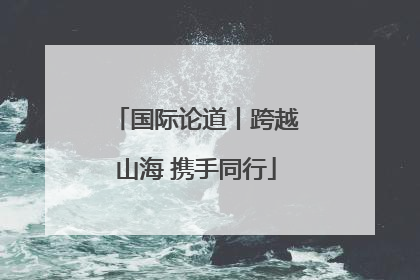 国际论道丨跨越山海 携手同行