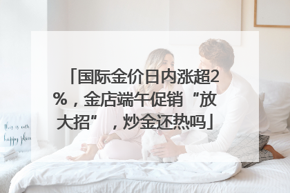 国际金价日内涨超2%，金店端午促销“放大招”，炒金还热吗